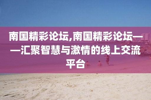 南国精彩论坛,南国精彩论坛——汇聚智慧与激情的线上交流平台