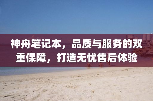 神舟笔记本，品质与服务的双重保障，打造无忧售后体验