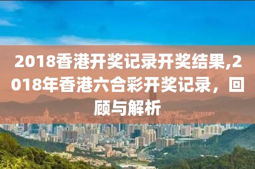 2018香港开奖记录开奖结果,2018年香港六合彩开奖记录，回顾与解析