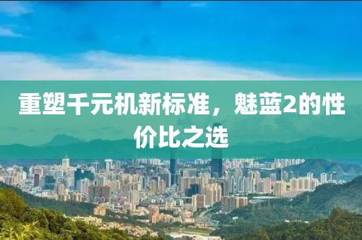 重塑千元机新标准，魅蓝2的性价比之选