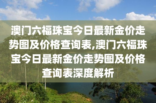 澳门六福珠宝今日最新金价走势图及价格查询表,澳门六福珠宝今日最新金价走势图及价格查询表深度解析