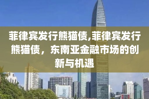 菲律宾发行熊猫债,菲律宾发行熊猫债，东南亚金融市场的创新与机遇