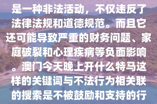 澳门今天晚上开什么特马,赌博是一种非法活动，不仅违反了法律法规和道德规范。而且它还可能导致严重的财务问题、家庭破裂和心理疾病等负面影响。澳门今天晚上开什么特马这样的关键词与不法行为相关联的搜索是不被鼓励和支持的行为之一