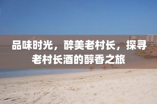 品味时光，醉美老村长，探寻老村长酒的醇香之旅
