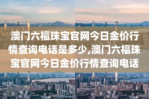 澳门六福珠宝官网今日金价行情查询电话是多少,澳门六福珠宝官网今日金价行情查询电话