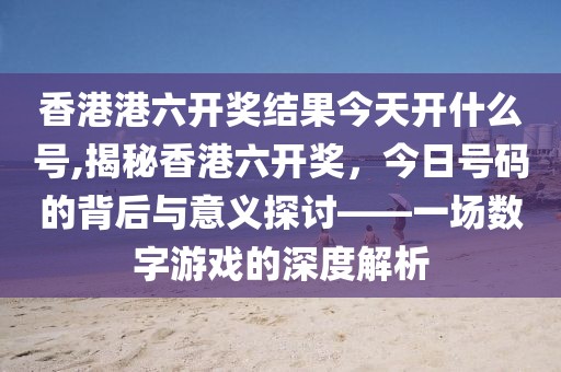 香港港六开奖结果今天开什么号,揭秘香港六开奖，今日号码的背后与意义探讨——一场数字游戏的深度解析