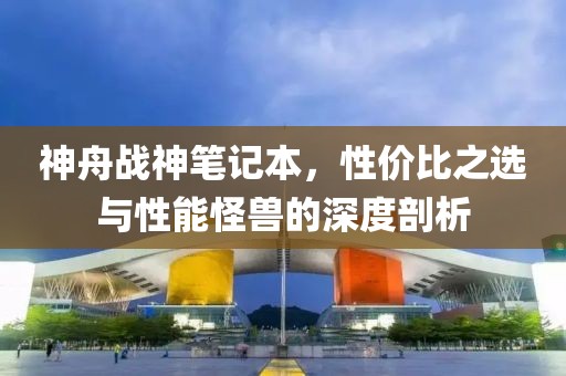 神舟战神笔记本，性价比之选与性能怪兽的深度剖析