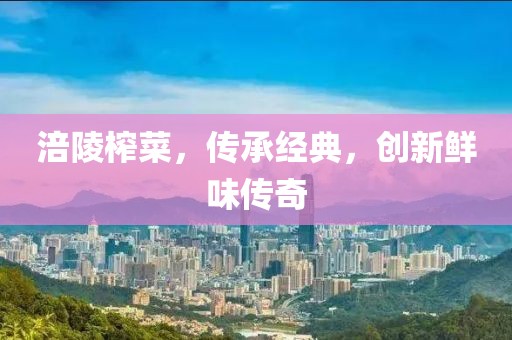 涪陵榨菜，传承经典，创新鲜味传奇