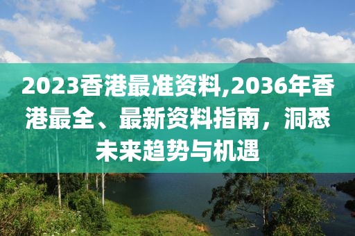 2023香港最准资料,2036年香港最全、最新资料指南，洞悉未来趋势与机遇