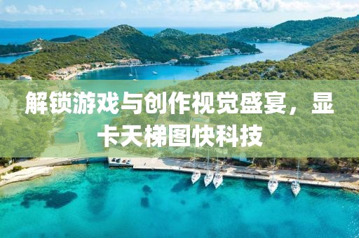 解锁游戏与创作视觉盛宴，显卡天梯图快科技