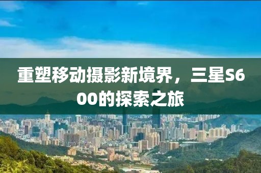 重塑移动摄影新境界，三星S600的探索之旅