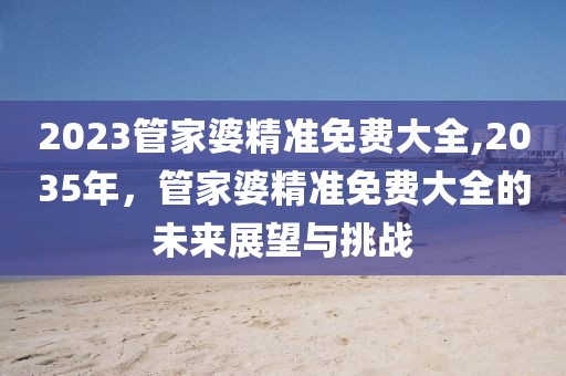 2023管家婆精准免费大全,2035年，管家婆精准免费大全的未来展望与挑战