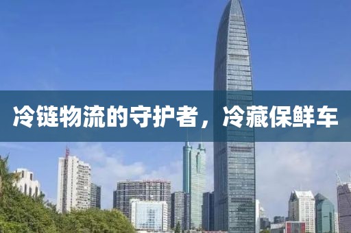冷链物流的守护者，冷藏保鲜车