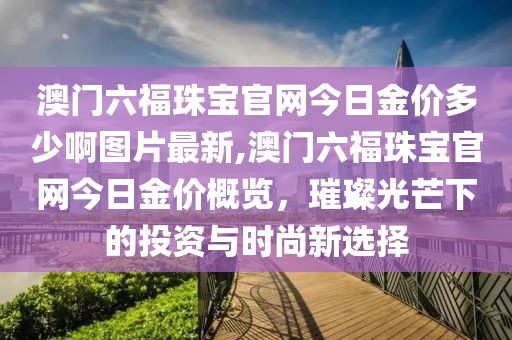 澳门六福珠宝官网今日金价多少啊图片最新,澳门六福珠宝官网今日金价概览，璀璨光芒下的投资与时尚新选择