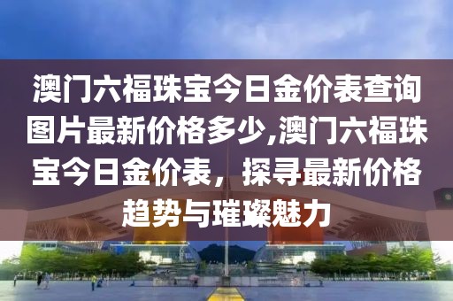 澳门六福珠宝今日金价表查询图片最新价格多少,澳门六福珠宝今日金价表，探寻最新价格趋势与璀璨魅力