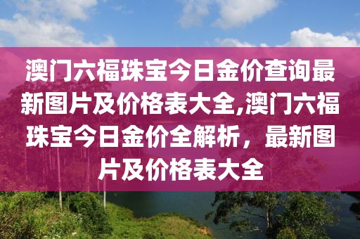澳门六福珠宝今日金价查询最新图片及价格表大全,澳门六福珠宝今日金价全解析，最新图片及价格表大全