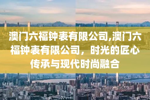 澳门六福钟表有限公司,澳门六福钟表有限公司，时光的匠心传承与现代时尚融合