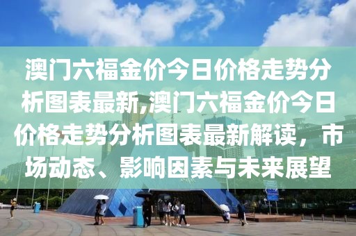 澳门六福金价今日价格走势分析图表最新,澳门六福金价今日价格走势分析图表最新解读，市场动态、影响因素与未来展望