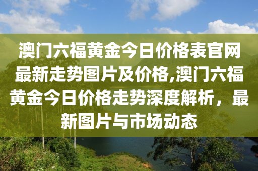 澳门六福黄金今日价格表官网最新走势图片及价格,澳门六福黄金今日价格走势深度解析，最新图片与市场动态