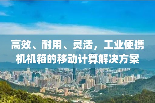 高效、耐用、灵活，工业便携机机箱的移动计算解决方案