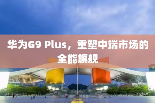 华为G9 Plus，重塑中端市场的全能旗舰