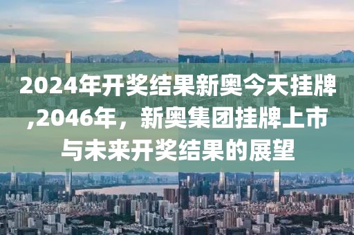 2024年开奖结果新奥今天挂牌,2046年，新奥集团挂牌上市与未来开奖结果的展望