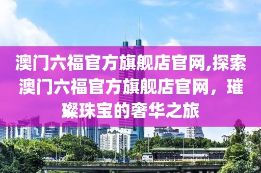 澳门六福官方旗舰店官网,探索澳门六福官方旗舰店官网，璀璨珠宝的奢华之旅
