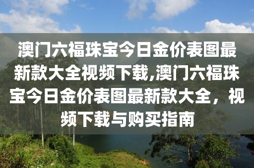澳门六福珠宝今日金价表图最新款大全视频下载,澳门六福珠宝今日金价表图最新款大全，视频下载与购买指南