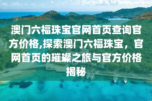 澳门六福珠宝官网首页查询官方价格,探索澳门六福珠宝，官网首页的璀璨之旅与官方价格揭秘