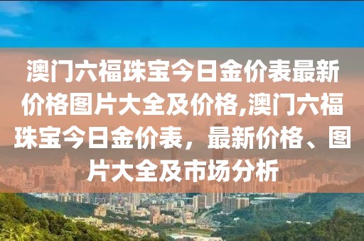 澳门六福珠宝今日金价表最新价格图片大全及价格,澳门六福珠宝今日金价表，最新价格、图片大全及市场分析