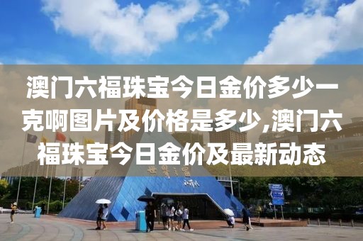 澳门六福珠宝今日金价多少一克啊图片及价格是多少,澳门六福珠宝今日金价及最新动态