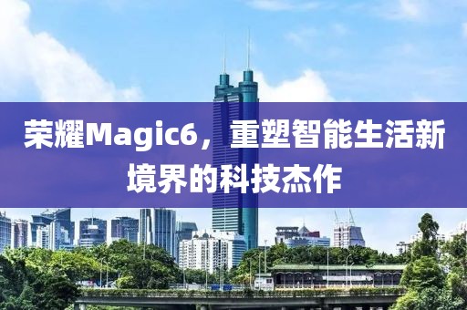 荣耀Magic6，重塑智能生活新境界的科技杰作