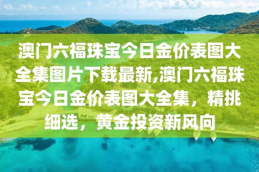 澳门六福珠宝今日金价表图大全集图片下载最新,澳门六福珠宝今日金价表图大全集，精挑细选，黄金投资新风向