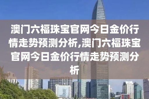 澳门六福珠宝官网今日金价行情走势预测分析,澳门六福珠宝官网今日金价行情走势预测分析