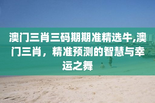 澳门三肖三码期期准精选牛,澳门三肖，精准预测的智慧与幸运之舞