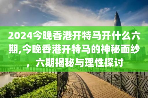 2024今晚香港开特马开什么六期,今晚香港开特马的神秘面纱，六期揭秘与理性探讨