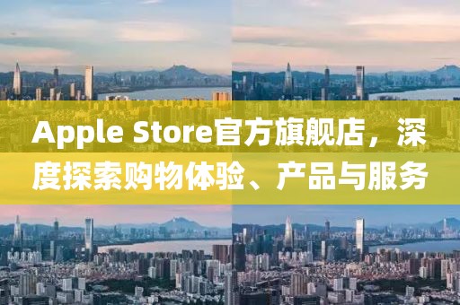Apple Store官方旗舰店，深度探索购物体验、产品与服务