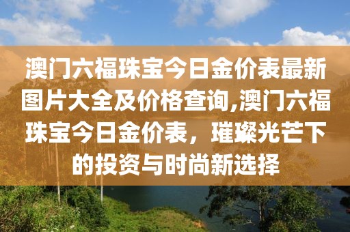 澳门六福珠宝今日金价表最新图片大全及价格查询,澳门六福珠宝今日金价表，璀璨光芒下的投资与时尚新选择