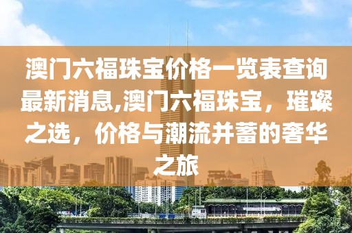 澳门六福珠宝价格一览表查询最新消息,澳门六福珠宝，璀璨之选，价格与潮流并蓄的奢华之旅