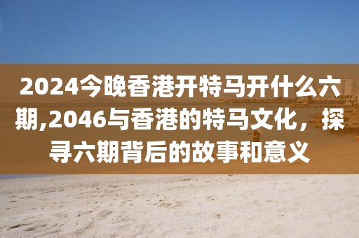 2024今晚香港开特马开什么六期,2046与香港的特马文化，探寻六期背后的故事和意义