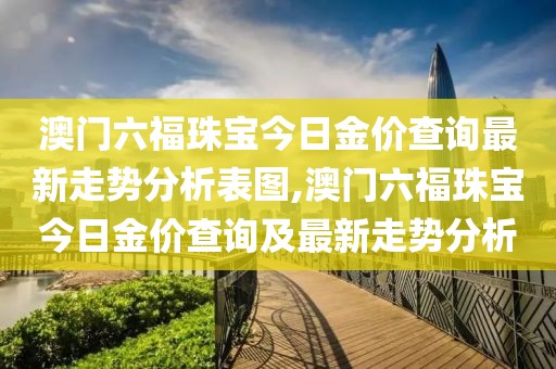 澳门六福珠宝今日金价查询最新走势分析表图,澳门六福珠宝今日金价查询及最新走势分析