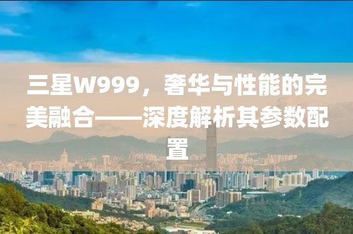 三星W999，奢华与性能的完美融合——深度解析其参数配置