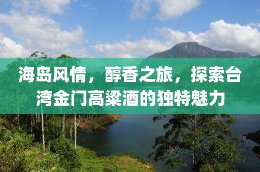 海岛风情，醇香之旅，探索台湾金门高粱酒的独特魅力