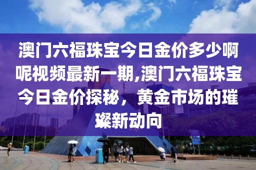 澳门六福珠宝今日金价多少啊呢视频最新一期,澳门六福珠宝今日金价探秘，黄金市场的璀璨新动向