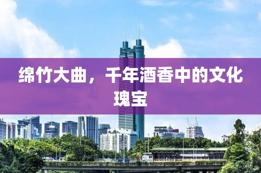 绵竹大曲，千年酒香中的文化瑰宝