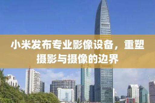 小米发布专业影像设备，重塑摄影与摄像的边界