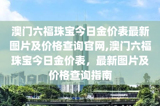 澳门六福珠宝今日金价表最新图片及价格查询官网,澳门六福珠宝今日金价表，最新图片及价格查询指南