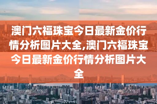 澳门六福珠宝今日最新金价行情分析图片大全,澳门六福珠宝今日最新金价行情分析图片大全