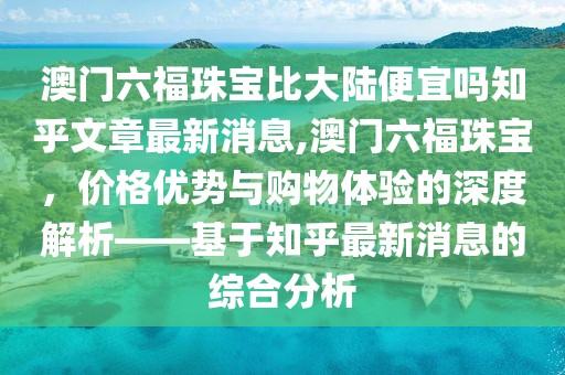 澳门六福珠宝比大陆便宜吗知乎文章最新消息,澳门六福珠宝，价格优势与购物体验的深度解析——基于知乎最新消息的综合分析