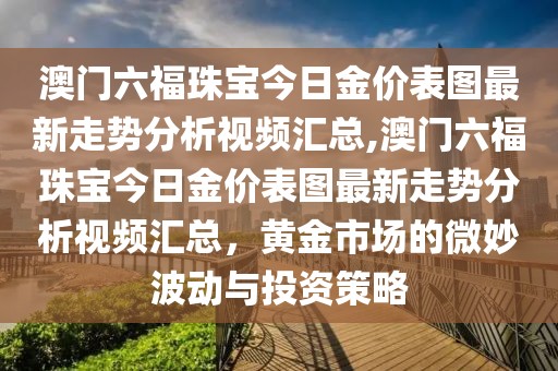 澳门六福珠宝今日金价表图最新走势分析视频汇总,澳门六福珠宝今日金价表图最新走势分析视频汇总，黄金市场的微妙波动与投资策略